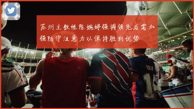 苏州主教练陈婉婷强调领先后需加强防守注意力以保持胜利优势