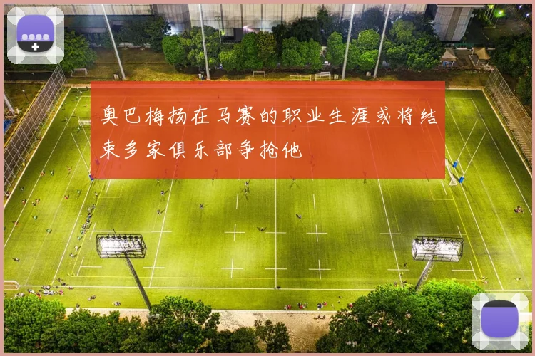 奥巴梅扬在马赛的职业生涯或将结束多家俱乐部争抢他