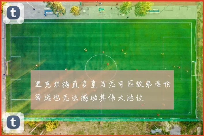 里克尔梅直言皇马无可匹敌弗洛伦蒂诺也无法撼动其伟大地位