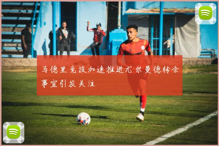 马德里竞技加速推进尤尔曼德转会事宜引发关注