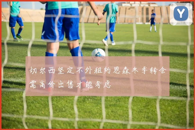 切尔西坚定不外租约恩森冬季转会需高价出售才能考虑