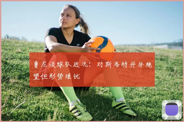 鲁尼谈球队近况：对斯洛特并非绝望但形势堪忧