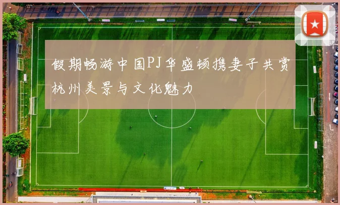 假期畅游中国PJ华盛顿携妻子共赏杭州美景与文化魅力