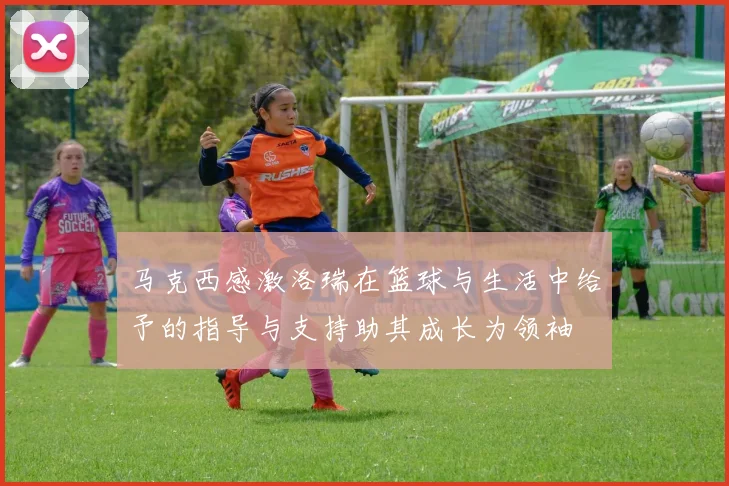 马克西感激洛瑞在篮球与生活中给予的指导与支持助其成长为领袖