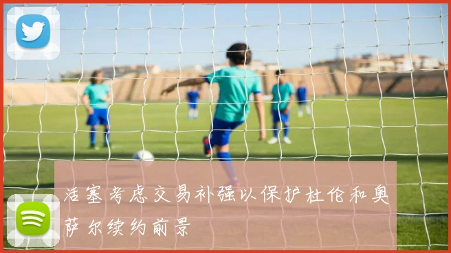 活塞考虑交易补强以保护杜伦和奥萨尔续约前景