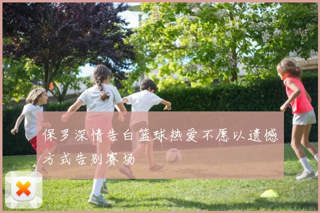 保罗深情告白篮球热爱不愿以遗憾方式告别赛场