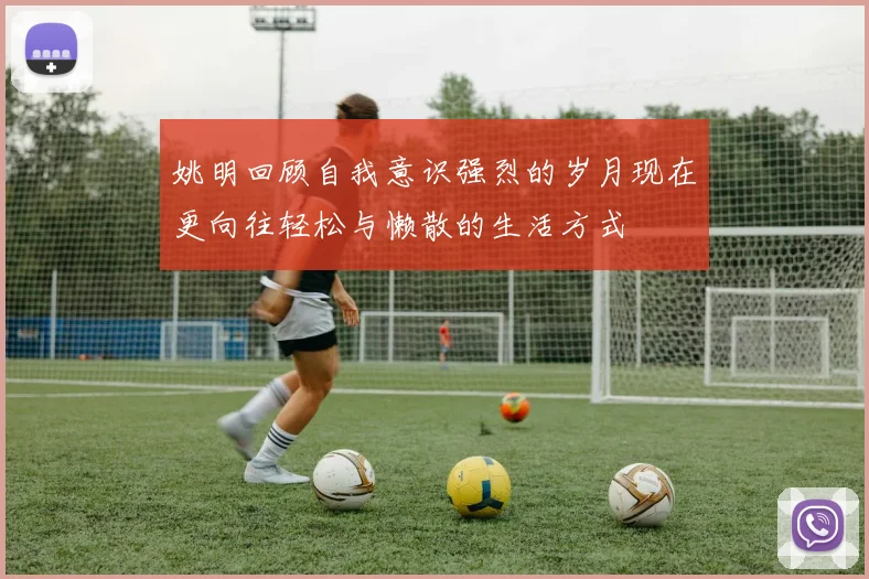 姚明回顾自我意识强烈的岁月现在更向往轻松与懒散的生活方式