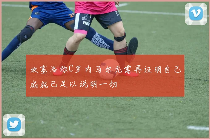 坎塞洛称C罗内马尔无需再证明自己成就已足以说明一切