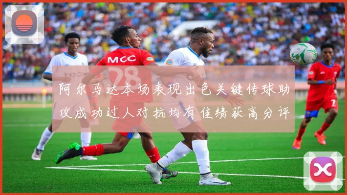 阿尔马达本场表现出色关键传球助攻成功过人对抗均有佳绩获高分评价