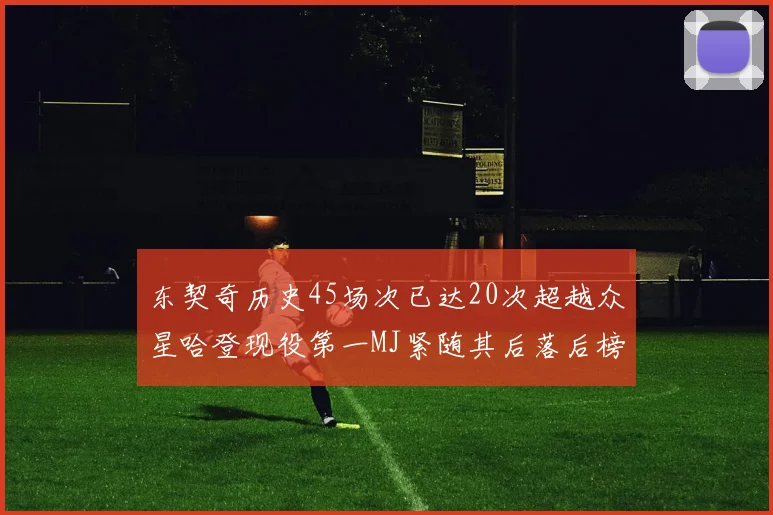 东契奇历史45场次已达20次超越众星哈登现役第一MJ紧随其后落后榜首100场