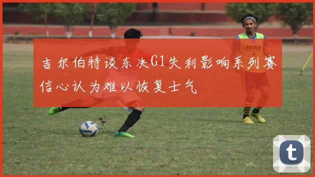 吉尔伯特谈东决G1失利影响系列赛信心认为难以恢复士气