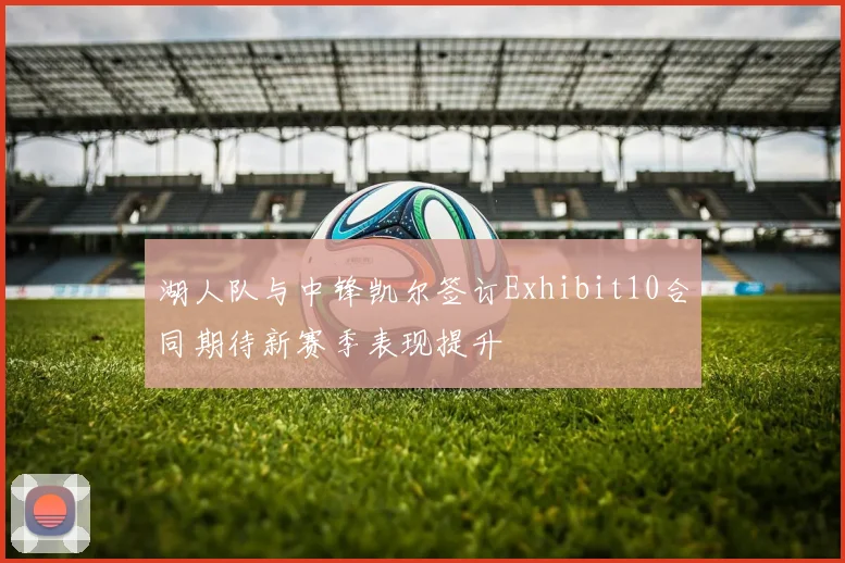 湖人队与中锋凯尔签订Exhibit10合同期待新赛季表现提升