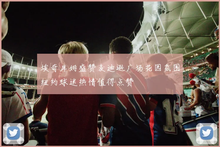 埃奇库姆盛赞麦迪逊广场花园氛围纽约球迷热情值得点赞