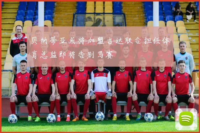 贝纳蒂亚或将加盟吉达联合担任体育总监即将告别马赛