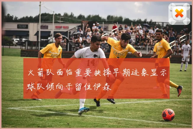 火箭队面临重要抉择早期迹象显示球队倾向于留住伊森
